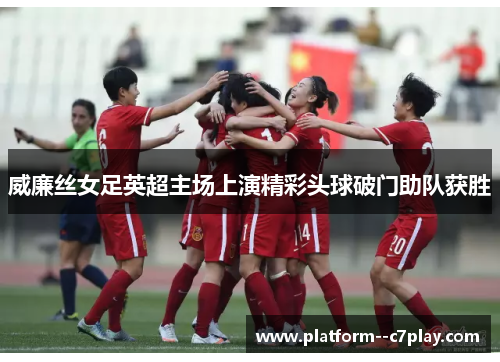 威廉丝女足英超主场上演精彩头球破门助队获胜